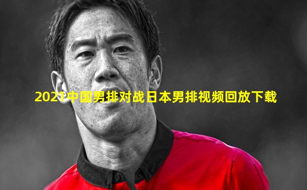 2021中国男排对战日本男排视频回放下载