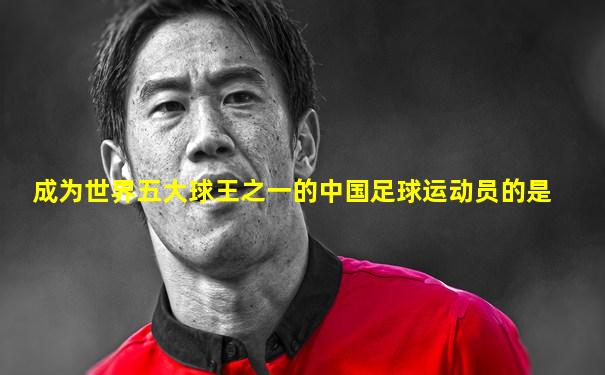 成为世界五大球王之一的中国足球运动员的是
