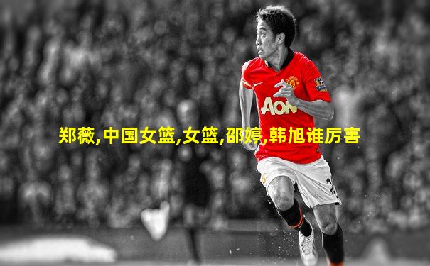 郑薇,中国女篮,女篮,邵婷,韩旭谁厉害