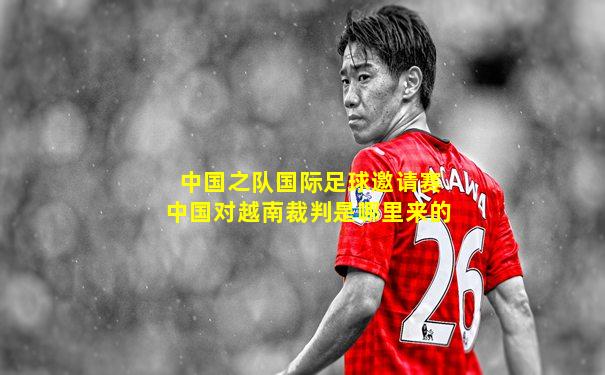 中国之队国际足球邀请赛中国对越南裁判是哪里来的