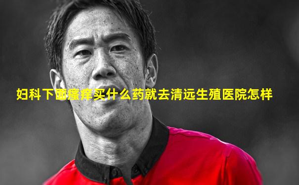 妇科下面瘙痒买什么药就去清远生殖医院怎样