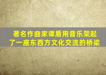 著名作曲家谭盾用音乐架起了一座东西方文化交流的桥梁